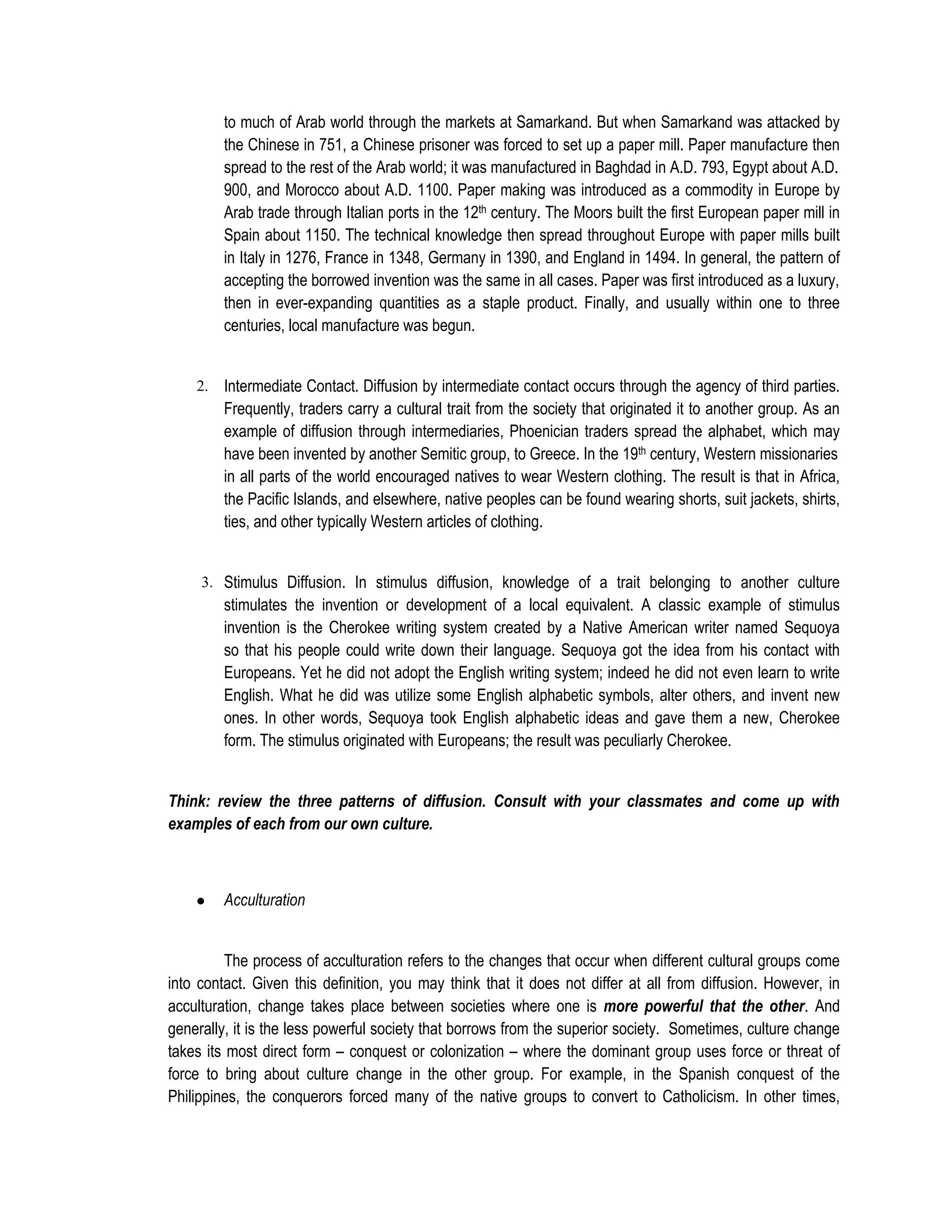 to much of Arab world through the markets at Samarkand. But when Samarkand was attacked by
         the Chinese in 751, a Chinese prisoner was forced to set up a paper mill. Paper manufacture then
         spread to the rest of the Arab world; it was manufactured in Baghdad in A.D. 793, Egypt about A.D.
         900, and Morocco about A.D. 1100. Paper making was introduced as a commodity in Europe by
         Arab trade through Italian ports in the 12th century. The Moors built the first European paper mill in
         Spain about 1150. The technical knowledge then spread throughout Europe with paper mills built
         in Italy in 1276, France in 1348, Germany in 1390, and England in 1494. In general, the pattern of
         accepting the borrowed invention was the same in all cases. Paper was first introduced as a luxury,
         then in ever-expanding quantities as a staple product. Finally, and usually within one to three
         centuries, local manufacture was begun.


    2.   Intermediate Contact. Diffusion by intermediate contact occurs through the agency of third parties.
         Frequently, traders carry a cultural trait from the society that originated it to another group. As an
         example of diffusion through intermediaries, Phoenician traders spread the alphabet, which may
         have been invented by another Semitic group, to Greece. In the 19th century, Western missionaries
         in all parts of the world encouraged natives to wear Western clothing. The result is that in Africa,
         the Pacific Islands, and elsewhere, native peoples can be found wearing shorts, suit jackets, shirts,
         ties, and other typically Western articles of clothing.


     3. Stimulus Diffusion. In stimulus diffusion, knowledge of a trait belonging to another culture
         stimulates the invention or development of a local equivalent. A classic example of stimulus
         invention is the Cherokee writing system created by a Native American writer named Sequoya
         so that his people could write down their language. Sequoya got the idea from his contact with
         Europeans. Yet he did not adopt the English writing system; indeed he did not even learn to write
         English. What he did was utilize some English alphabetic symbols, alter others, and invent new
         ones. In other words, Sequoya took English alphabetic ideas and gave them a new, Cherokee
         form. The stimulus originated with Europeans; the result was peculiarly Cherokee.


Think: review the three patterns of diffusion. Consult with your classmates and come up with
examples of each from our own culture.



    ●    Acculturation


          The process of acculturation refers to the changes that occur when different cultural groups come
into contact. Given this definition, you may think that it does not differ at all from diffusion. However, in
acculturation, change takes place between societies where one is more powerful that the other. And
generally, it is the less powerful society that borrows from the superior society. Sometimes, culture change
takes its most direct form – conquest or colonization – where the dominant group uses force or threat of
force to bring about culture change in the other group. For example, in the Spanish conquest of the
Philippines, the conquerors forced many of the native groups to convert to Catholicism. In other times,
 