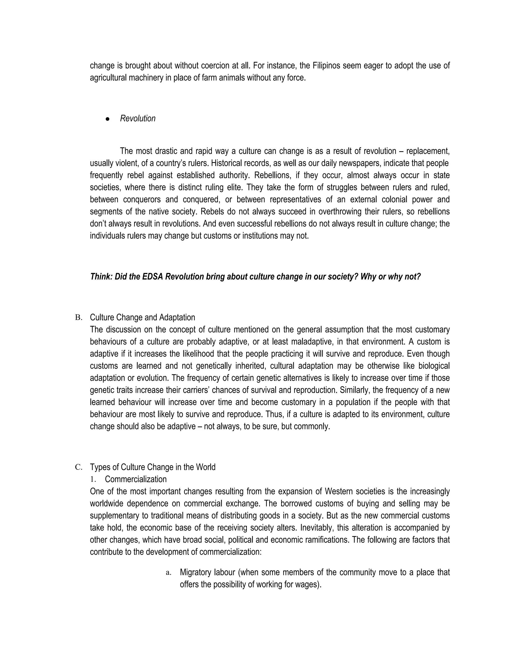 change is brought about without coercion at all. For instance, the Filipinos seem eager to adopt the use of
    agricultural machinery in place of farm animals without any force.



        ●    Revolution


             The most drastic and rapid way a culture can change is as a result of revolution – replacement,
    usually violent, of a country’s rulers. Historical records, as well as our daily newspapers, indicate that people
    frequently rebel against established authority. Rebellions, if they occur, almost always occur in state
    societies, where there is distinct ruling elite. They take the form of struggles between rulers and ruled,
    between conquerors and conquered, or between representatives of an external colonial power and
    segments of the native society. Rebels do not always succeed in overthrowing their rulers, so rebellions
    don’t always result in revolutions. And even successful rebellions do not always result in culture change; the
    individuals rulers may change but customs or institutions may not.



    Think: Did the EDSA Revolution bring about culture change in our society? Why or why not?



B. Culture Change and Adaptation
    The discussion on the concept of culture mentioned on the general assumption that the most customary
    behaviours of a culture are probably adaptive, or at least maladaptive, in that environment. A custom is
    adaptive if it increases the likelihood that the people practicing it will survive and reproduce. Even though
    customs are learned and not genetically inherited, cultural adaptation may be otherwise like biological
    adaptation or evolution. The frequency of certain genetic alternatives is likely to increase over time if those
    genetic traits increase their carriers’ chances of survival and reproduction. Similarly, the frequency of a new
    learned behaviour will increase over time and become customary in a population if the people with that
    behaviour are most likely to survive and reproduce. Thus, if a culture is adapted to its environment, culture
    change should also be adaptive – not always, to be sure, but commonly.



C. Types of Culture Change in the World
   1. Commercialization
    One of the most important changes resulting from the expansion of Western societies is the increasingly
    worldwide dependence on commercial exchange. The borrowed customs of buying and selling may be
    supplementary to traditional means of distributing goods in a society. But as the new commercial customs
    take hold, the economic base of the receiving society alters. Inevitably, this alteration is accompanied by
    other changes, which have broad social, political and economic ramifications. The following are factors that
    contribute to the development of commercialization:

                           a.   Migratory labour (when some members of the community move to a place that
                                offers the possibility of working for wages).
 