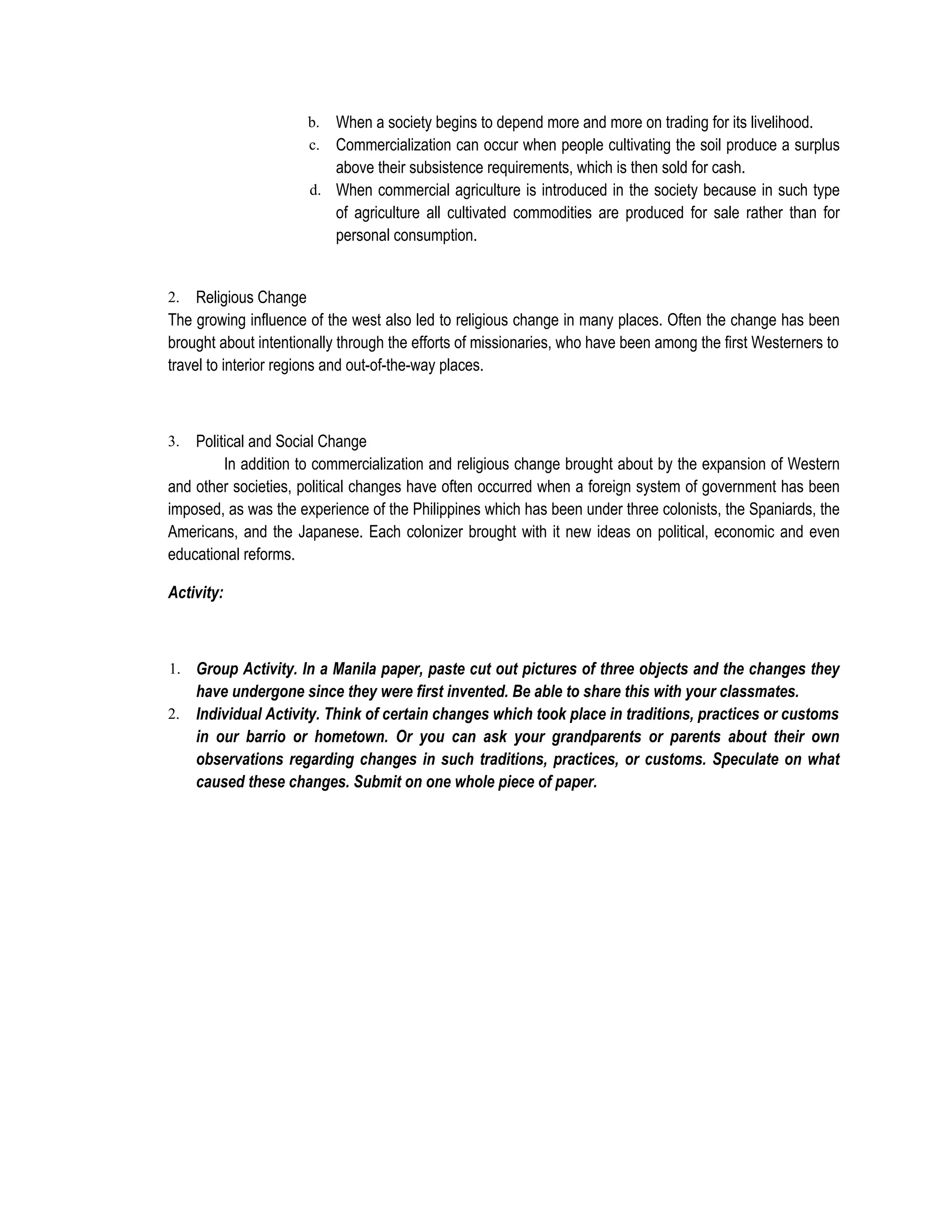 b. When a society begins to depend more and more on trading for its livelihood.
                      c. Commercialization can occur when people cultivating the soil produce a surplus
                         above their subsistence requirements, which is then sold for cash.
                      d. When commercial agriculture is introduced in the society because in such type
                         of agriculture all cultivated commodities are produced for sale rather than for
                         personal consumption.


2.   Religious Change
The growing influence of the west also led to religious change in many places. Often the change has been
brought about intentionally through the efforts of missionaries, who have been among the first Westerners to
travel to interior regions and out-of-the-way places.



3.  Political and Social Change
         In addition to commercialization and religious change brought about by the expansion of Western
and other societies, political changes have often occurred when a foreign system of government has been
imposed, as was the experience of the Philippines which has been under three colonists, the Spaniards, the
Americans, and the Japanese. Each colonizer brought with it new ideas on political, economic and even
educational reforms.

Activity:



1. Group Activity. In a Manila paper, paste cut out pictures of three objects and the changes they
     have undergone since they were first invented. Be able to share this with your classmates.
2.   Individual Activity. Think of certain changes which took place in traditions, practices or customs
     in our barrio or hometown. Or you can ask your grandparents or parents about their own
     observations regarding changes in such traditions, practices, or customs. Speculate on what
     caused these changes. Submit on one whole piece of paper.
 
