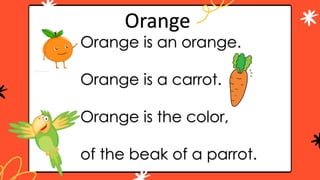 Orange is an orange.
Orange is a carrot.
Orange is the color,
of the beak of a parrot.
Orange
 