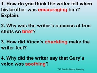 1. How do you think the writer felt when 
his brother was encouraging him? 
Explain. 
2. Why was the writer’s success at free 
shots so brief? 
3. How did Vince’s chuckling make the 
writer feel? 
4. Why did the writer say that Gary’s 
voice was soothing? 
T 42 Develop Deeper Meaning 
 