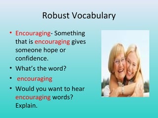 Robust Vocabulary 
• Encouraging- Something 
that is encouraging gives 
someone hope or 
confidence. 
• What’s the word? 
• encouraging 
• Would you want to hear 
encouraging words? 
Explain. 
 
