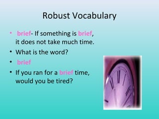 Robust Vocabulary 
• brief- If something is brief, 
it does not take much time. 
• What is the word? 
• brief 
• If you ran for a brief time, 
would you be tired? 
 
