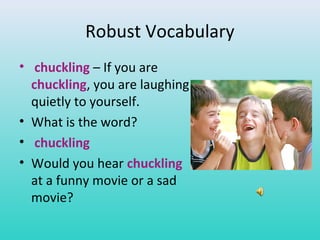 Robust Vocabulary 
• chuckling – If you are 
chuckling, you are laughing 
quietly to yourself. 
• What is the word? 
• chuckling 
• Would you hear chuckling 
at a funny movie or a sad 
movie? 
 