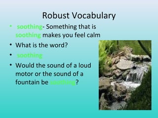 Robust Vocabulary 
• soothing- Something that is 
soothing makes you feel calm 
• What is the word? 
• soothing 
• Would the sound of a loud 
motor or the sound of a 
fountain be soothing? 
 