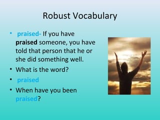 Robust Vocabulary 
• praised- If you have 
praised someone, you have 
told that person that he or 
she did something well. 
• What is the word? 
• praised 
• When have you been 
praised? 
 