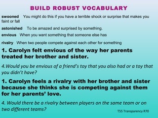 BUILD ROBUST VOCABULARY 
swooned You might do this if you have a terrible shock or surprise that makes you 
faint or fall 
astonished To be amazed and surprised by something. 
envious When you want something that someone else has 
rivalry When two people compete against each other for something 
1. Carolyn felt envious of the way her parents 
treated her brother and sister. 
4.Would you be envious of a friend’s toy that you also had or a toy that 
you didn’t have? 
1. Carolyn feels a rivalry with her brother and sister 
because she thinks she is competing against them 
for her parents’ love. 
4. Would there be a rivalry between players on the same team or on 
two different teams? 
T55 Transparency R70 
 