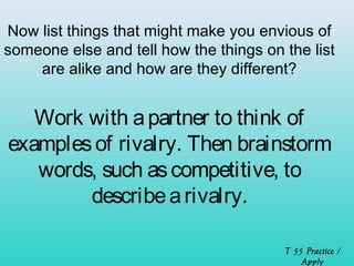 Now list things that might make you envious of 
someone else and tell how the things on the list 
are alike and how are they different? 
Work with a partner to think of 
examples of rivalry. Then brainstorm 
words, such as competitive, to 
describe a rivalry. 
T 55 Practice / 
Apply 
 