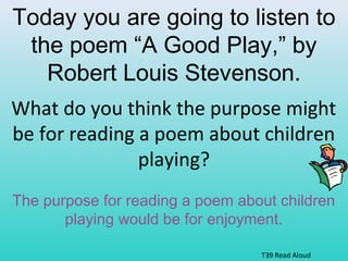 Today you are going to listen to 
the poem “A Good Play,” by 
Robert Louis Stevenson. 
What do you think the purpose might 
be for reading a poem about children 
playing? 
The purpose for reading a poem about children 
playing would be for enjoyment. 
T39 Read Aloud 
 