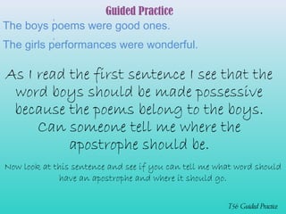 Guided Practice 
The boys poems were good ones. 
The girls performances were wonderful. 
As I read the first sentence I see that the 
word boys should be made possessive 
because the poems belong to the boys. 
Can someone tell me where the 
T56 Guided Practice 
apostrophe should be. 
‘ 
Now look at this sentence and see if you can tell me what word should 
have an apostrophe and where it should go. 
‘ 
 