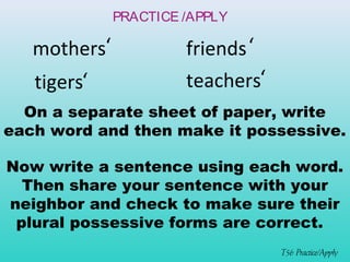 ‘ 
‘ 
tigers 
T56 Practice/Apply 
PRACTICE /APPLY 
mothers friends 
‘ 
‘ 
teachers 
On a separate sheet of paper, write 
each word and then make it possessive. 
Now write a sentence using each word. 
Then share your sentence with your 
neighbor and check to make sure their 
plural possessive forms are correct. 
 