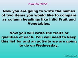 PRACTICE /APPLY 
Now you are going to write the names 
of two items you would like to compare 
as column headings like I did Fruit and 
T567Practice/Apply 
Vegetables. 
Now you will write the traits or 
qualities of each. You will need to keep 
this list for and an activity we are going 
to do on Wednesday. 
