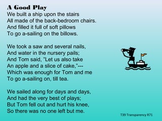A Good Play 
We built a ship upon the stairs 
All made of the back-bedroom chairs. 
And filled it full of soft pillows 
To go a-sailing on the billows. 
We took a saw and several nails, 
And water in the nursery pails; 
And Tom said, ”Let us also take 
An apple and a slice of cake,”--- 
Which was enough for Tom and me 
To go a-sailing on, till tea. 
We sailed along for days and days, 
And had the very best of plays; 
But Tom fell out and hurt his knee, 
So there was no one left but me. 
T39 Transparency R71 
 