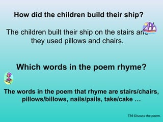 How did the children build their ship? 
The children built their ship on the stairs and 
T39 Discuss the poem. 
they used pillows and chairs. 
Which words in the poem rhyme? 
The words in the poem that rhyme are stairs/chairs, 
pillows/billows, nails/pails, take/cake … 
 