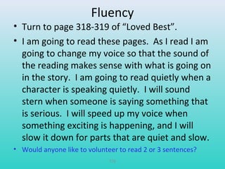 Fluency 
• Turn to page 318-319 of “Loved Best”. 
• I am going to read these pages. As I read I am 
going to change my voice so that the sound of 
the reading makes sense with what is going on 
in the story. I am going to read quietly when a 
character is speaking quietly. I will sound 
stern when someone is saying something that 
is serious. I will speed up my voice when 
something exciting is happening, and I will 
slow it down for parts that are quiet and slow. 
• Would anyone like to volunteer to read 2 or 3 sentences? 
T78 
 