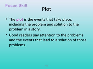 Plot 
• The plot is the events that take place, 
including the problem and solution to the 
problem in a story. 
• Good readers pay attention to the problems 
and the events that lead to a solution of those 
problems. 
T79 
 