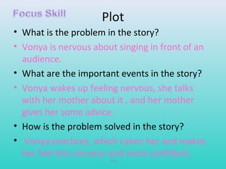 Plot 
• What is the problem in the story? 
• Vonya is nervous about singing in front of an 
audience. 
• What are the important events in the story? 
• Vonya wakes up feeling nervous, she talks 
with her mother about it , and her mother 
gives her some advice. 
• How is the problem solved in the story? 
• Vonya practices, which calms her and makes 
her feel less nervous and more confident. 
T79 
 
