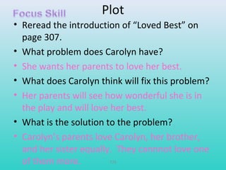 Plot 
• Reread the introduction of “Loved Best” on 
page 307. 
• What problem does Carolyn have? 
• She wants her parents to love her best. 
• What does Carolyn think will fix this problem? 
• Her parents will see how wonderful she is in 
the play and will love her best. 
• What is the solution to the problem? 
• Carolyn’s parents love Carolyn, her brother, 
and her sister equally. They cannnot love one 
of them more. T79 
 
