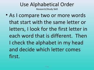 Use Alphabetical Order 
Research/Study Skill 
• As I compare two or more words 
that start with the same letter or 
letters, I look for the first letter in 
each word that is different. Then 
I check the alphabet in my head 
and decide which letter comes 
first. 
T780 
 