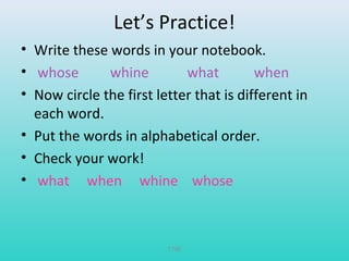 Let’s Practice! 
• Write these words in your notebook. 
• whose whine what when 
• Now circle the first letter that is different in 
each word. 
• Put the words in alphabetical order. 
• Check your work! 
• what when whine whose 
T780 
 