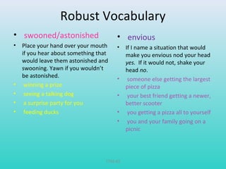 Robust Vocabulary 
• swooned/astonished 
• Place your hand over your mouth 
if you hear about something that 
would leave them astonished and 
swooning. Yawn if you wouldn’t 
be astonished. 
• winning a prize 
• seeing a talking dog 
• a surprise party for you 
• feeding ducks 
• envious 
• If I name a situation that would 
make you envious nod your head 
yes. If it would not, shake your 
head no. 
• someone else getting the largest 
piece of pizza 
• your best friend getting a newer, 
better scooter 
• you getting a pizza all to yourself 
• you and your family going on a 
picnic 
T782-83 
 