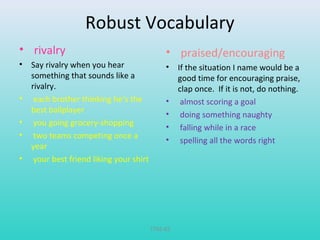 Robust Vocabulary 
• rivalry 
• Say rivalry when you hear 
something that sounds like a 
rivalry. 
• each brother thinking he’s the 
best ballplayer 
• you going grocery-shopping 
• two teams competing once a 
year 
• your best friend liking your shirt 
• praised/encouraging 
• If the situation I name would be a 
good time for encouraging praise, 
clap once. If it is not, do nothing. 
• almost scoring a goal 
• doing something naughty 
• falling while in a race 
• spelling all the words right 
T782-83 
 