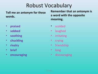 Robust Vocabulary 
Tell me an antonym for these 
words. 
• praised 
• sobbed 
• soothing 
• chuckling 
• rivalry 
• brief 
• encouraging 
Remember that an antonym is 
a word with the opposite 
meaning. 
• scolded 
• laughed 
• irritating 
• crying 
• friendship 
• long 
• discouraging 
T782-83 
 