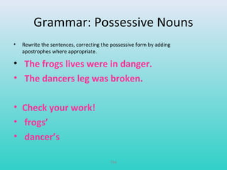 Grammar: Possessive Nouns 
• Rewrite the sentences, correcting the possessive form by adding 
apostrophes where appropriate. 
• The frogs lives were in danger. 
• The dancers leg was broken. 
• Check your work! 
• frogs’ 
• dancer’s 
T94 
 