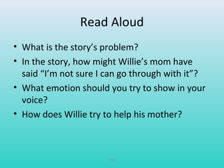 Read Aloud 
• What is the story’s problem? 
• In the story, how might Willie’s mom have 
said “I’m not sure I can go through with it”? 
• What emotion should you try to show in your 
voice? 
• How does Willie try to help his mother? 
T75 
 