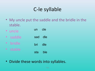C-le syllable 
• My uncle put the saddle and the bridle in the 
stable. 
• uncle 
• saddle 
• bridle 
• stable 
un cle 
sad dle 
bri dle 
sta ble 
• Divide these words into syllables. 
T76 
 