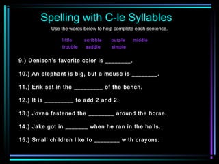 Spelling with C-le Syllables 
Use the words below to help complete each sentence. 
little scribble purple middle 
trouble saddle simple 
9.) Denison’s favorite color is ________. 
10.) An elephant is big, but a mouse is ________. 
11.) Erik sat in the _________ of the bench. 
12.) It is _________ to add 2 and 2. 
13.) Jovan fastened the ________ around the horse. 
14.) Jake got in _______ when he ran in the halls. 
15.) Small children like to ________ with crayons. 
 