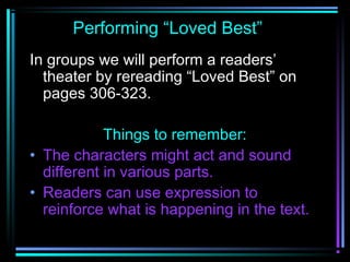 Performing “Loved Best” 
In groups we will perform a readers’ 
theater by rereading “Loved Best” on 
pages 306-323. 
Things to remember: 
• The characters might act and sound 
different in various parts. 
• Readers can use expression to 
reinforce what is happening in the text. 
 