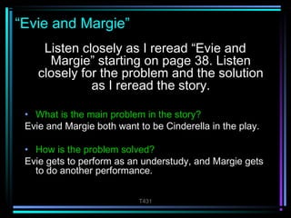 T431 
“Evie and Margie” 
Listen closely as I reread “Evie and 
Margie” starting on page 38. Listen 
closely for the problem and the solution 
as I reread the story. 
• What is the main problem in the story? 
Evie and Margie both want to be Cinderella in the play. 
• How is the problem solved? 
Evie gets to perform as an understudy, and Margie gets 
to do another performance. 
 
