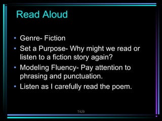 T429 
Read Aloud 
• Genre- Fiction 
• Set a Purpose- Why might we read or 
listen to a fiction story again? 
• Modeling Fluency- Pay attention to 
phrasing and punctuation. 
• Listen as I carefully read the poem. 
 