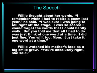 The Speech 
Willie thought about her words. “I 
remember when I had to recite a poem last 
year,” he said. “I was sure I was going to 
fall right off the stage. I was so scared I 
would forget the words that I could hardly 
walk. But you told me that all I had to do 
was just think of one word at a time. I did 
just fine. You will, too, Mom. Just take it 
one word at a time.” 
Willie watched his mother’s face as a 
big smile grew. “You’re absolutely right, 
she said.” 
 