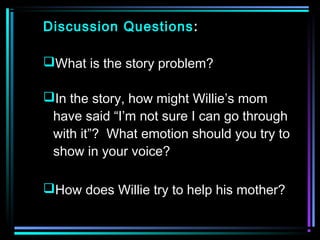 Discussion Questions: 
What is the story problem? 
In the story, how might Willie’s mom 
have said “I’m not sure I can go through 
with it”? What emotion should you try to 
show in your voice? 
How does Willie try to help his mother? 
 