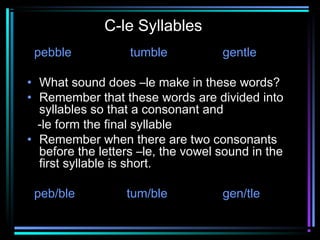 C-le Syllables 
pebble tumble gentle 
• What sound does –le make in these words? 
• Remember that these words are divided into 
syllables so that a consonant and 
-le form the final syllable 
• Remember when there are two consonants 
before the letters –le, the vowel sound in the 
first syllable is short. 
peb/ble tum/ble gen/tle 
 