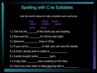 Spelling with C-le Syllables 
Use the words below to help complete each sentence. 
title uncle beetle 
table bubble apple 
rattle cable 
1.) Tell me the ______of the book you are reading. 
2.) Sara set the _______ for dinner last night. 
3.) Seema’s _________ lives in Ohio. 
4.) If you cut an ________ in half, you can see the seeds. 
5.) A thick, strong wire is called a ___________. 
6.) Lisette bought some _______ gum. 
7.) A big read _______ was crawling on the tree. 
8.) Have you ever seen a baby playing with a _________. 
T430 
 