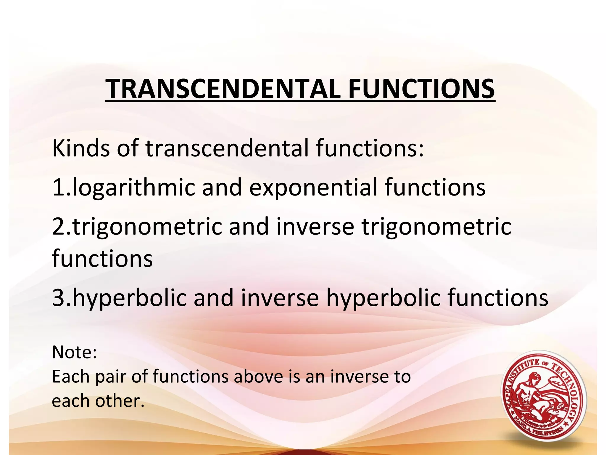 TRANSCENDENTAL FUNCTIONS
Kinds of transcendental functions:
1.logarithmic and exponential functions
2.trigonometric and inverse trigonometric
functions
3.hyperbolic and inverse hyperbolic functions
Note:
Each pair of functions above is an inverse to
each other.
 
