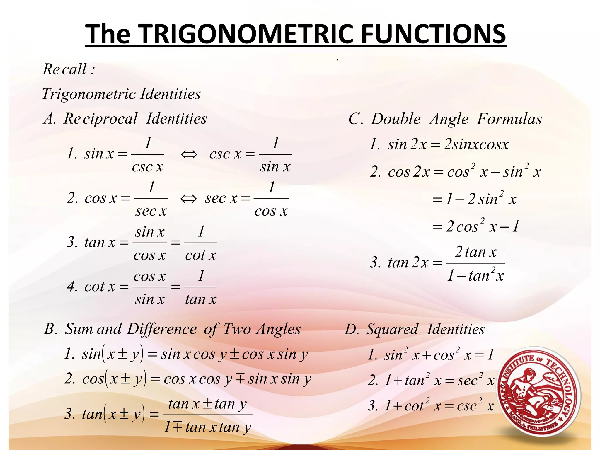 The TRIGONOMETRIC FUNCTIONS
.
xtan
1
xsin
xcos
xcot.4
xcot
1
xcos
xsin
xtan.3
xcos
1
xsec
xsec
1
xcos2.
xsin
1
xcsc
xcsc
1
xsin1.
IdentitiesciprocalRe.A
IdentitiesricTrigonomet
:callRe
==
==
=⇔=
=⇔=
( )
( )
( )
ytanxtan1
ytanxtan
yxtan.3
ysinxsinycosxcosyxcos2.
ysinxcosycosxsinyxsin1.
AnglesTwoofDifferenceandSum.B


±
=±
=±
±=±
xtan1
xtan2
x2tan.3
1xcos2
xsin21
xsinxcosx2cos2.
2sinxcosxx2sin1.
FormulasAngleDouble.C
2
2
2
22
−
=
−=
−=
−=
=
xcscxcot1.3
xsecxtan1.2
1xcosxsin.1
IdentitiesSquared.D
22
22
22
=+
=+
=+
 