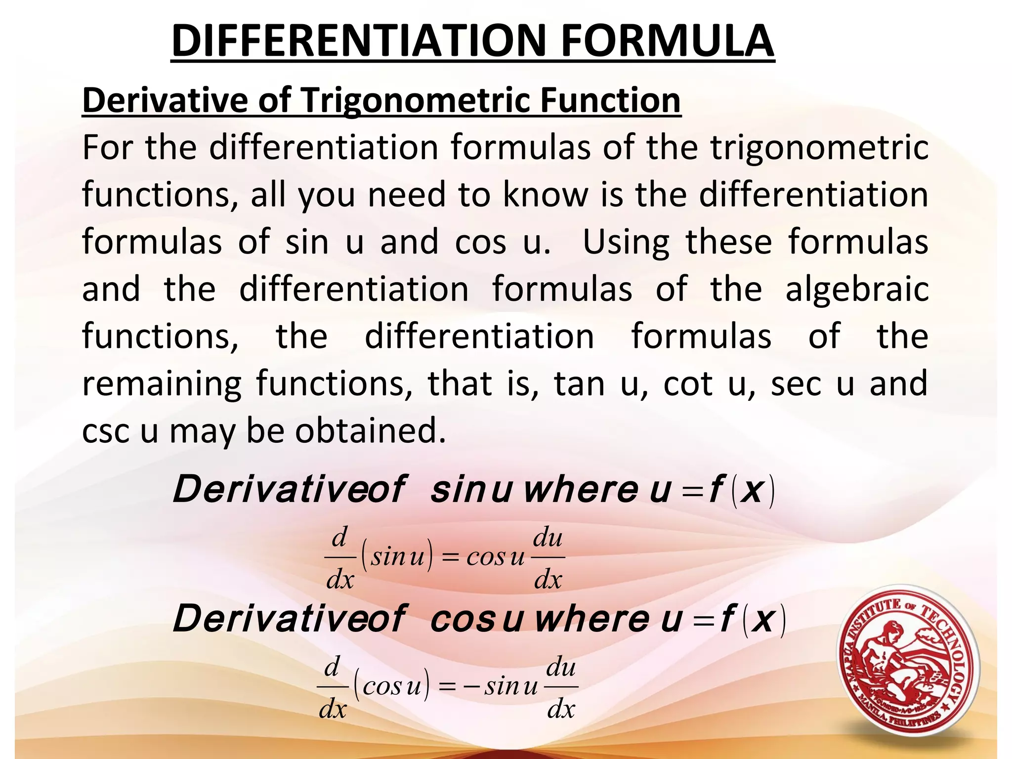 DIFFERENTIATION FORMULA
Derivative of Trigonometric Function
For the differentiation formulas of the trigonometric
functions, all you need to know is the differentiation
formulas of sin u and cos u. Using these formulas
and the differentiation formulas of the algebraic
functions, the differentiation formulas of the
remaining functions, that is, tan u, cot u, sec u and
csc u may be obtained.
( )
( )
( )
( )
dx
du
usinucos
dx
d
dx
du
ucosusin
dx
d
−=
=
=
=
xfuwhereucosofDerivative
xfuwhereusinofDerivative
 
