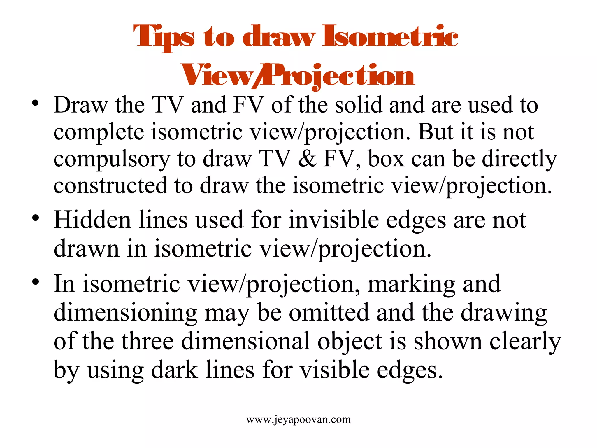Tips to draw Isometric
View/Projection
• Draw the TV and FV of the solid and are used to
complete isometric view/projection. But it is not
compulsory to draw TV & FV, box can be directly
constructed to draw the isometric view/projection.
• Hidden lines used for invisible edges are not
drawn in isometric view/projection.
• In isometric view/projection, marking and
dimensioning may be omitted and the drawing
of the three dimensional object is shown clearly
by using dark lines for visible edges.
www.jeyapoovan.com
 