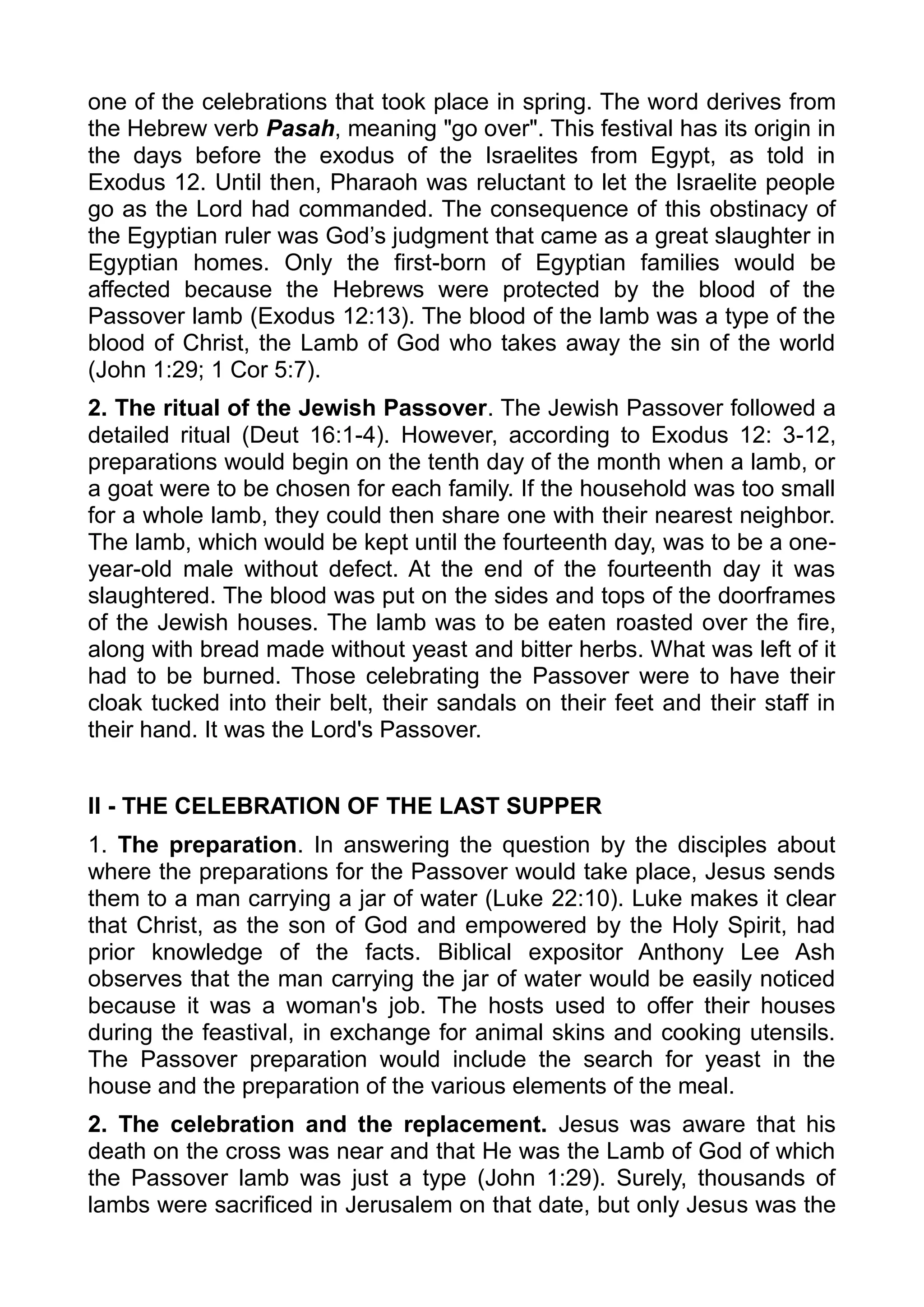 one of the celebrations that took place in spring. The word derives from
the Hebrew verb Pasah, meaning "go over". This festival has its origin in
the days before the exodus of the Israelites from Egypt, as told in
Exodus 12. Until then, Pharaoh was reluctant to let the Israelite people
go as the Lord had commanded. The consequence of this obstinacy of
the Egyptian ruler was God’s judgment that came as a great slaughter in
Egyptian homes. Only the first-born of Egyptian families would be
affected because the Hebrews were protected by the blood of the
Passover lamb (Exodus 12:13). The blood of the lamb was a type of the
blood of Christ, the Lamb of God who takes away the sin of the world
(John 1:29; 1 Cor 5:7).
2. The ritual of the Jewish Passover. The Jewish Passover followed a
detailed ritual (Deut 16:1-4). However, according to Exodus 12: 3-12,
preparations would begin on the tenth day of the month when a lamb, or
a goat were to be chosen for each family. If the household was too small
for a whole lamb, they could then share one with their nearest neighbor.
The lamb, which would be kept until the fourteenth day, was to be a one-
year-old male without defect. At the end of the fourteenth day it was
slaughtered. The blood was put on the sides and tops of the doorframes
of the Jewish houses. The lamb was to be eaten roasted over the fire,
along with bread made without yeast and bitter herbs. What was left of it
had to be burned. Those celebrating the Passover were to have their
cloak tucked into their belt, their sandals on their feet and their staff in
their hand. It was the Lord's Passover.
II - THE CELEBRATION OF THE LAST SUPPER
1. The preparation. In answering the question by the disciples about
where the preparations for the Passover would take place, Jesus sends
them to a man carrying a jar of water (Luke 22:10). Luke makes it clear
that Christ, as the son of God and empowered by the Holy Spirit, had
prior knowledge of the facts. Biblical expositor Anthony Lee Ash
observes that the man carrying the jar of water would be easily noticed
because it was a woman's job. The hosts used to offer their houses
during the feastival, in exchange for animal skins and cooking utensils.
The Passover preparation would include the search for yeast in the
house and the preparation of the various elements of the meal.
2. The celebration and the replacement. Jesus was aware that his
death on the cross was near and that He was the Lamb of God of which
the Passover lamb was just a type (John 1:29). Surely, thousands of
lambs were sacrificed in Jerusalem on that date, but only Jesus was the
 