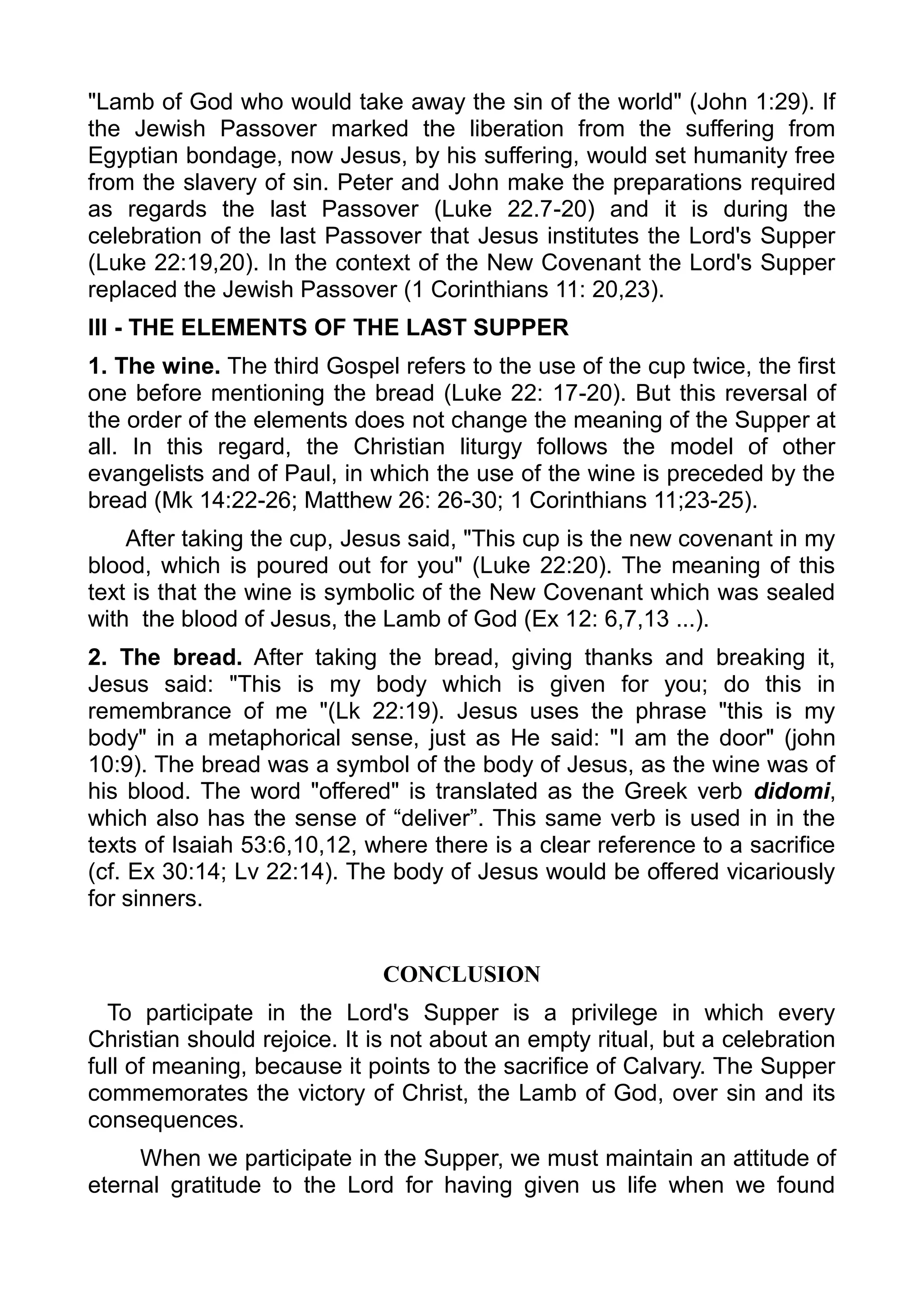 "Lamb of God who would take away the sin of the world" (John 1:29). If
the Jewish Passover marked the liberation from the suffering from
Egyptian bondage, now Jesus, by his suffering, would set humanity free
from the slavery of sin. Peter and John make the preparations required
as regards the last Passover (Luke 22.7-20) and it is during the
celebration of the last Passover that Jesus institutes the Lord's Supper
(Luke 22:19,20). In the context of the New Covenant the Lord's Supper
replaced the Jewish Passover (1 Corinthians 11: 20,23).
III - THE ELEMENTS OF THE LAST SUPPER
1. The wine. The third Gospel refers to the use of the cup twice, the first
one before mentioning the bread (Luke 22: 17-20). But this reversal of
the order of the elements does not change the meaning of the Supper at
all. In this regard, the Christian liturgy follows the model of other
evangelists and of Paul, in which the use of the wine is preceded by the
bread (Mk 14:22-26; Matthew 26: 26-30; 1 Corinthians 11;23-25).
After taking the cup, Jesus said, "This cup is the new covenant in my
blood, which is poured out for you" (Luke 22:20). The meaning of this
text is that the wine is symbolic of the New Covenant which was sealed
with the blood of Jesus, the Lamb of God (Ex 12: 6,7,13 ...).
2. The bread. After taking the bread, giving thanks and breaking it,
Jesus said: "This is my body which is given for you; do this in
remembrance of me "(Lk 22:19). Jesus uses the phrase "this is my
body" in a metaphorical sense, just as He said: "I am the door" (john
10:9). The bread was a symbol of the body of Jesus, as the wine was of
his blood. The word "offered" is translated as the Greek verb didomi,
which also has the sense of “deliver”. This same verb is used in in the
texts of Isaiah 53:6,10,12, where there is a clear reference to a sacrifice
(cf. Ex 30:14; Lv 22:14). The body of Jesus would be offered vicariously
for sinners.
CONCLUSION
To participate in the Lord's Supper is a privilege in which every
Christian should rejoice. It is not about an empty ritual, but a celebration
full of meaning, because it points to the sacrifice of Calvary. The Supper
commemorates the victory of Christ, the Lamb of God, over sin and its
consequences.
When we participate in the Supper, we must maintain an attitude of
eternal gratitude to the Lord for having given us life when we found
 