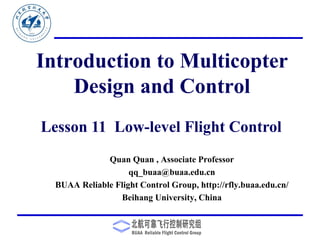 Introduction to Multicopter
Design and Control
Quan Quan , Associate Professor
qq_buaa@buaa.edu.cn
BUAA Reliable Flight Control Group, http://rfly.buaa.edu.cn/
Beihang University, China
Lesson 11 Low-level Flight Control
 
