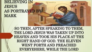 SO THEN, AFTER SPEAKING TO THEM,
THE LORD JESUS WAS TAKEN UP INTO
HEAVEN AND TOOK HIS PLACE AT THE
RIGHT HAND OF GOD. THE ELEVEN
WENT FORTH AND PREACHED
EVERYEHERE, WHILE THE LORD
BELIEVING IN
JESUS
AS PORTRAYED BY
MARK
 