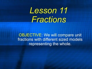 Lesson 11
Fractions
OBJECTIVE: We will compare unit
fractions with different sized models
representing the whole.
 