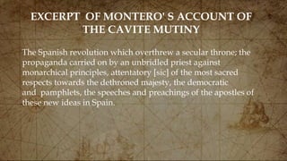 EXCERPT OF MONTERO' S ACCOUNT OF
THE CAVITE MUTINY
The Spanish revolution which overthrew a secular throne; the
propaganda carried on by an unbridled priest against
monarchical principles, attentatory [sic] of the most sacred
respects towards the dethroned majesty, the democratic
and pamphlets, the speeches and preachings of the apostles of
these new ideas in Spain.
 