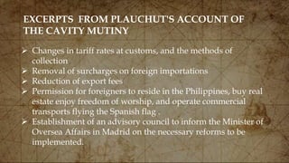 EXCERPTS FROM PLAUCHUT'S ACCOUNT OF
THE CAVITY MUTINY
 Changes in tariff rates at customs, and the methods of
collection
 Removal of surcharges on foreign importations
 Reduction of export fees
 Permission for foreigners to reside in the Philippines, buy real
estate enjoy freedom of worship, and operate commercial
transports flying the Spanish flag .
 Establishment of an advisory council to inform the Minister of
Oversea Affairs in Madrid on the necessary reforms to be
implemented.
 