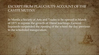 EXCERPT FROM PLAUCHUT'S ACCOUNT OF THE
CAVITE MUTINY
In Manila a Society of Arts and Trades to be opened in March
of 1871 to repress the growth of liberal teachings, General
Izquierdo suspended the opening of the school the day previous
to the scheduled inauguration.
 